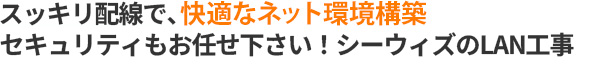 スッキリ配線で、快適なネット環境構築。セキュリティもお任せ下さい！シーウィズのLAN工事